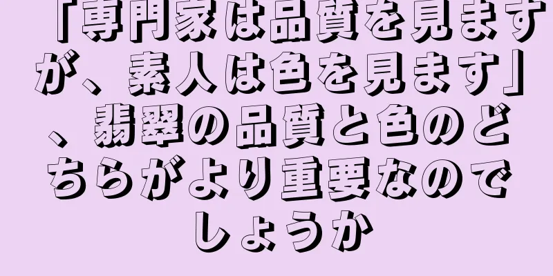 「専門家は品質を見ますが、素人は色を見ます」、翡翠の品質と色のどちらがより重要なのでしょうか