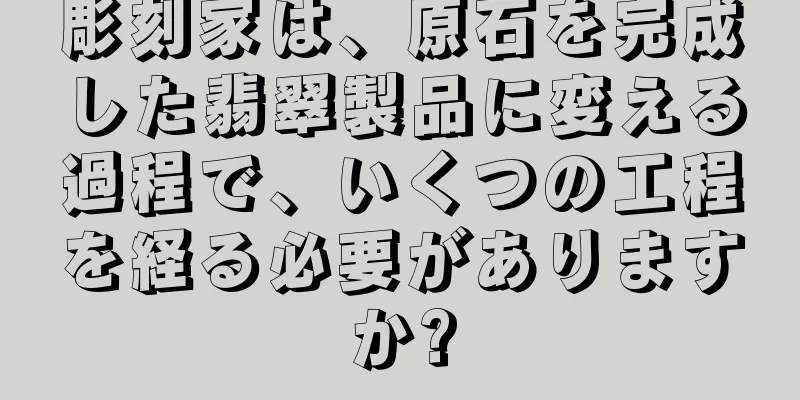 彫刻家は、原石を完成した翡翠製品に変える過程で、いくつの工程を経る必要がありますか?