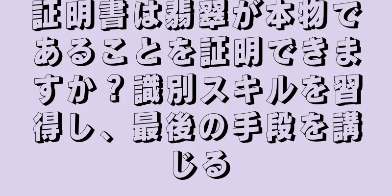証明書は翡翠が本物であることを証明できますか？識別スキルを習得し、最後の手段を講じる