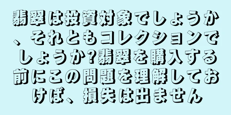 翡翠は投資対象でしょうか、それともコレクションでしょうか?翡翠を購入する前にこの問題を理解しておけば、損失は出ません