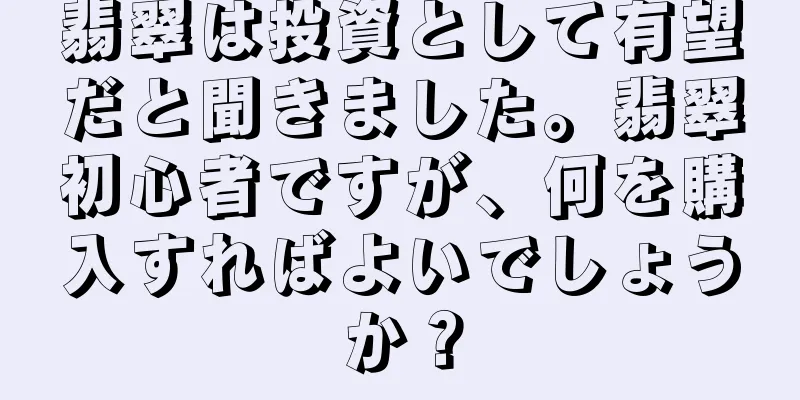 翡翠は投資として有望だと聞きました。翡翠初心者ですが、何を購入すればよいでしょうか？