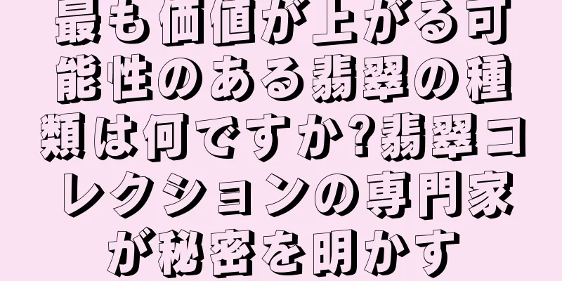最も価値が上がる可能性のある翡翠の種類は何ですか?翡翠コレクションの専門家が秘密を明かす