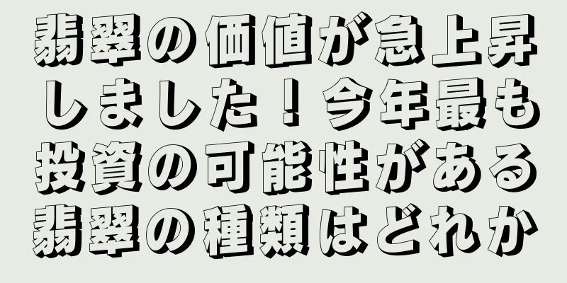 翡翠の価値が急上昇しました！今年最も投資の可能性がある翡翠の種類はどれか