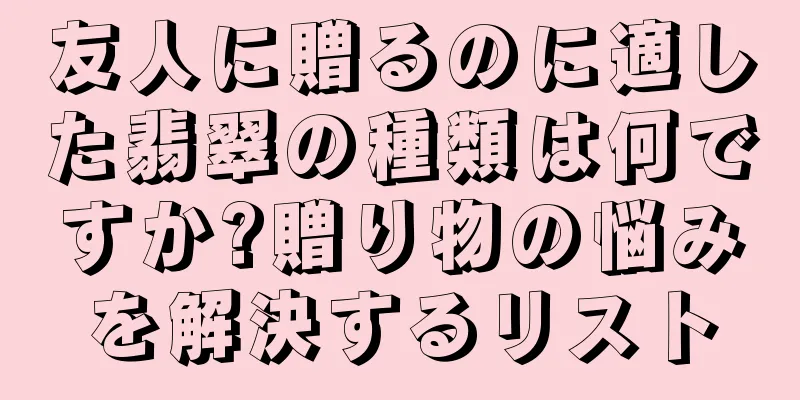 友人に贈るのに適した翡翠の種類は何ですか?贈り物の悩みを解決するリスト