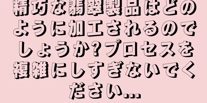 精巧な翡翠製品はどのように加工されるのでしょうか?プロセスを複雑にしすぎないでください...