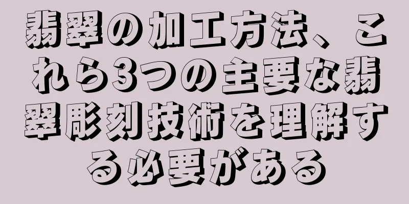 翡翠の加工方法、これら3つの主要な翡翠彫刻技術を理解する必要がある