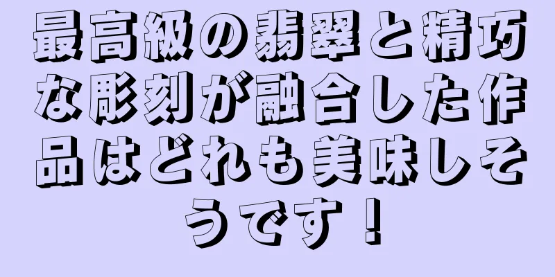 最高級の翡翠と精巧な彫刻が融合した作品はどれも美味しそうです！
