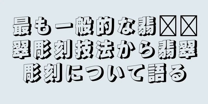 最も一般的な翡​​翠彫刻技法から翡翠彫刻について語る