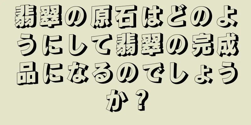 翡翠の原石はどのようにして翡翠の完成品になるのでしょうか？