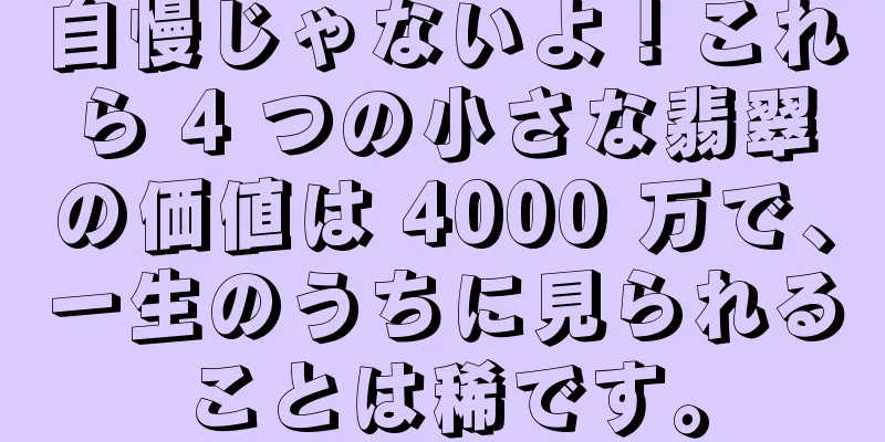 自慢じゃないよ！これら 4 つの小さな翡翠の価値は 4000 万で、一生のうちに見られることは稀です。
