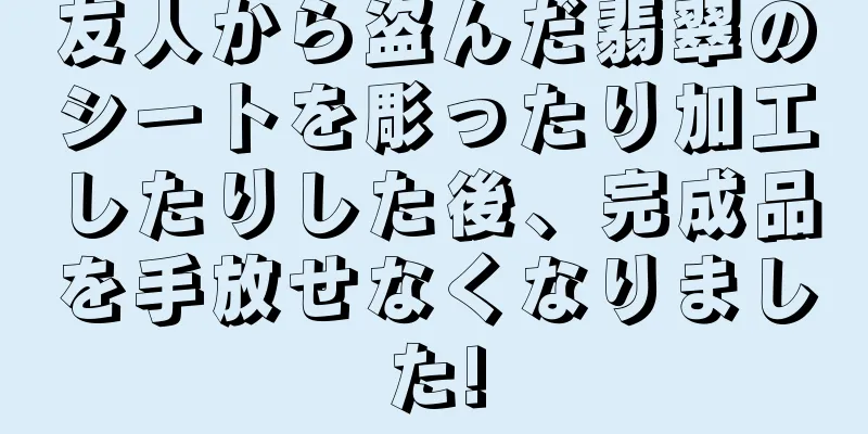 友人から盗んだ翡翠のシートを彫ったり加工したりした後、完成品を手放せなくなりました!