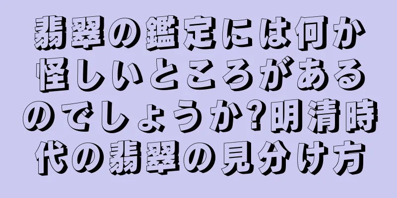 翡翠の鑑定には何か怪しいところがあるのでしょうか?明清時代の翡翠の見分け方