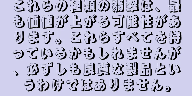 これらの種類の翡翠は、最も価値が上がる可能性があります。これらすべてを持っているかもしれませんが、必ずしも良質な製品というわけではありません。