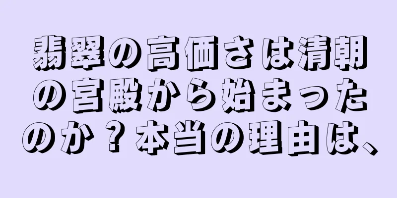 翡翠の高価さは清朝の宮殿から始まったのか？本当の理由は、