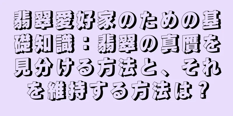 翡翠愛好家のための基礎知識：翡翠の真贋を見分ける方法と、それを維持する方法は？
