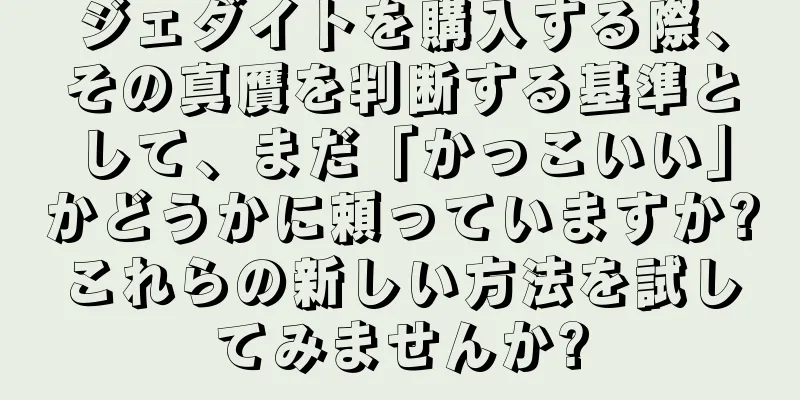 ジェダイトを購入する際、その真贋を判断する基準として、まだ「かっこいい」かどうかに頼っていますか?これらの新しい方法を試してみませんか?