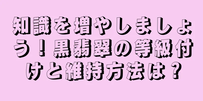 知識を増やしましょう！黒翡翠の等級付けと維持方法は？
