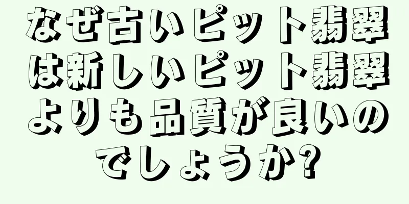 なぜ古いピット翡翠は新しいピット翡翠よりも品質が良いのでしょうか?
