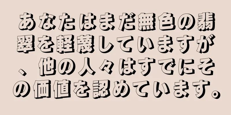 あなたはまだ無色の翡翠を軽蔑していますが、他の人々はすでにその価値を認めています。