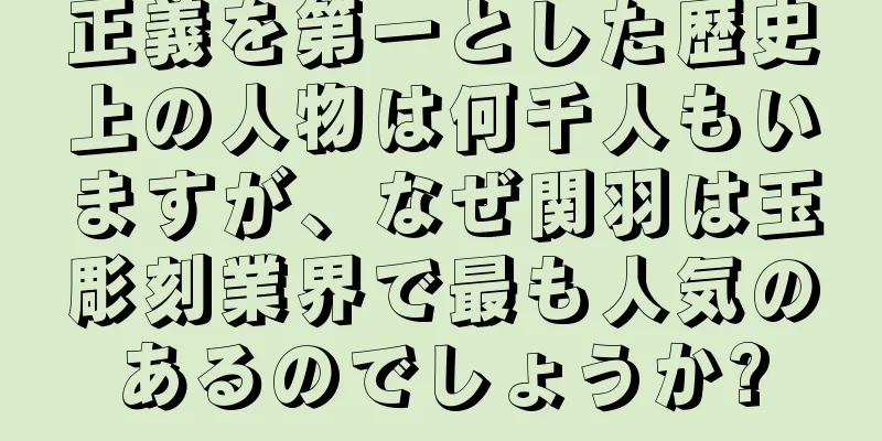 正義を第一とした歴史上の人物は何千人もいますが、なぜ関羽は玉彫刻業界で最も人気のあるのでしょうか?