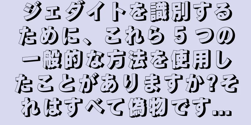 ジェダイトを識別するために、これら 5 つの一般的な方法を使用したことがありますか?それはすべて偽物です...
