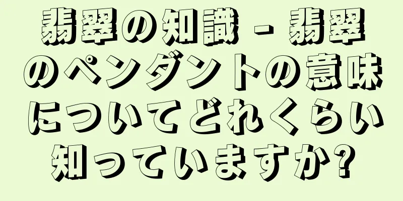 翡翠の知識 - 翡翠のペンダントの意味についてどれくらい知っていますか?