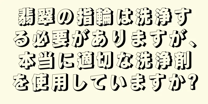 翡翠の指輪は洗浄する必要がありますが、本当に適切な洗浄剤を使用していますか?