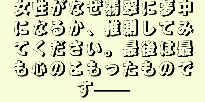 女性がなぜ翡翠に夢中になるか、推測してみてください。最後は最も心のこもったものです——