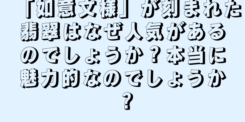 「如意文様」が刻まれた翡翠はなぜ人気があるのでしょうか？本当に魅力的なのでしょうか？