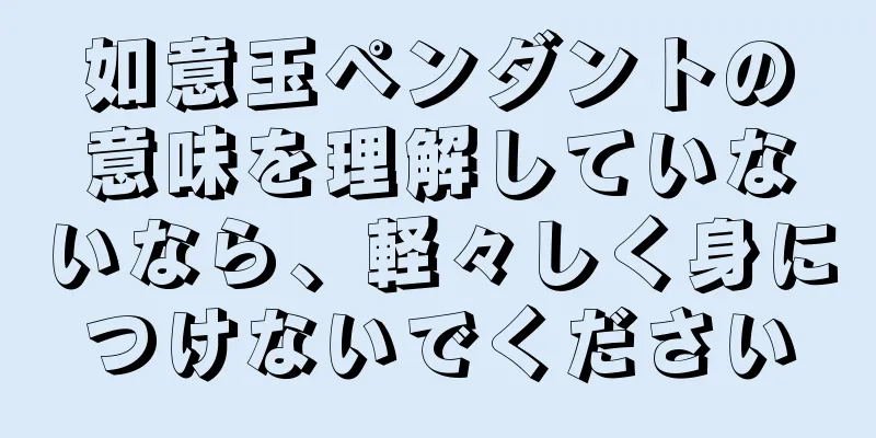 如意玉ペンダントの意味を理解していないなら、軽々しく身につけないでください