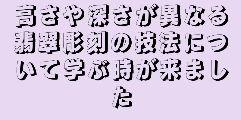 高さや深さが異なる翡翠彫刻の技法について学ぶ時が来ました