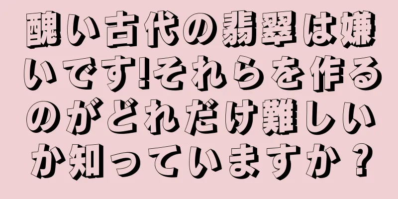 醜い古代の翡翠は嫌いです!それらを作るのがどれだけ難しいか知っていますか？