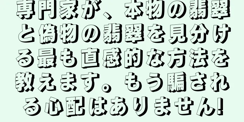 専門家が、本物の翡翠と偽物の翡翠を見分ける最も直感的な方法を教えます。もう騙される心配はありません!