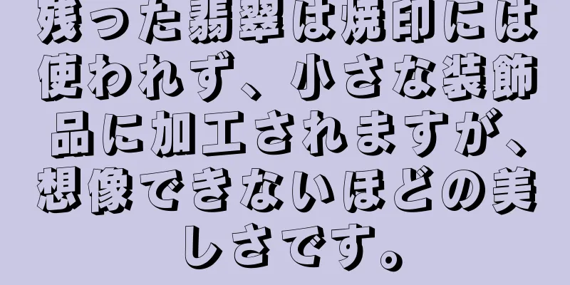 残った翡翠は焼印には使われず、小さな装飾品に加工されますが、想像できないほどの美しさです。