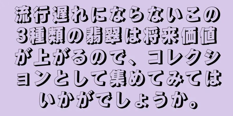 流行遅れにならないこの3種類の翡翠は将来価値が上がるので、コレクションとして集めてみてはいかがでしょうか。