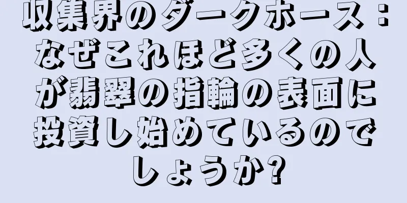 収集界のダークホース：なぜこれほど多くの人が翡翠の指輪の表面に投資し始めているのでしょうか?