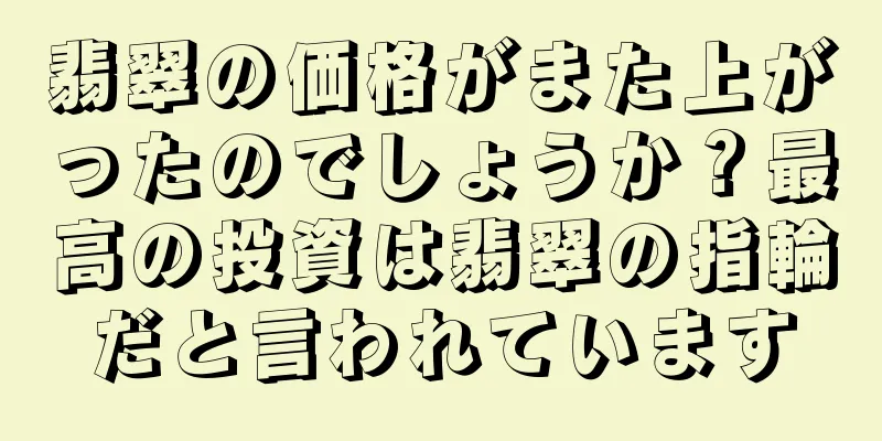翡翠の価格がまた上がったのでしょうか？最高の投資は翡翠の指輪だと言われています