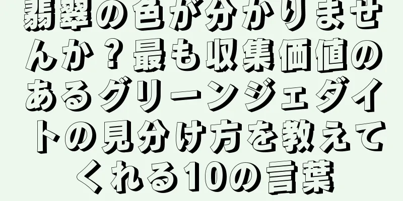 翡翠の色が分かりませんか？最も収集価値のあるグリーンジェダイトの見分け方を教えてくれる10の言葉