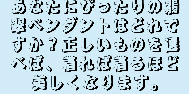 あなたにぴったりの翡翠ペンダントはどれですか？正しいものを選べば、着れば着るほど美しくなります。