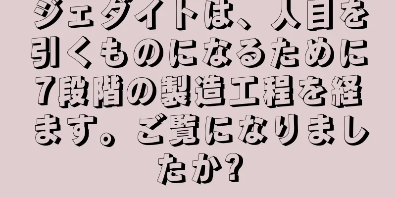 ジェダイトは、人目を引くものになるために7段階の製造工程を経ます。ご覧になりましたか?