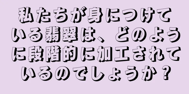 私たちが身につけている翡翠は、どのように段階的に加工されているのでしょうか？