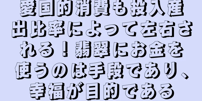 愛国的消費も投入産出比率によって左右される！翡翠にお金を使うのは手段であり、幸福が目的である