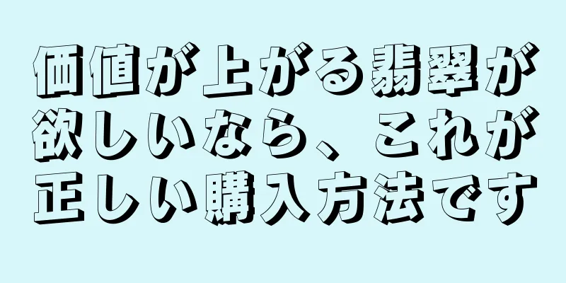 価値が上がる翡翠が欲しいなら、これが正しい購入方法です