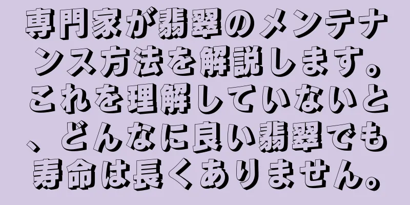 専門家が翡翠のメンテナンス方法を解説します。これを理解していないと、どんなに良い翡翠でも寿命は長くありません。