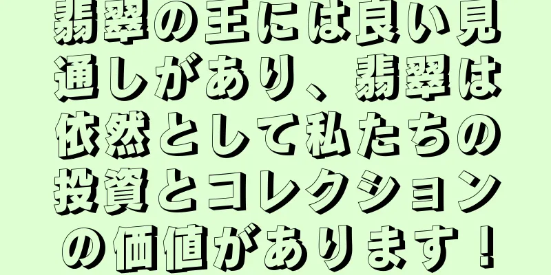 翡翠の王には良い見通しがあり、翡翠は依然として私たちの投資とコレクションの価値があります！