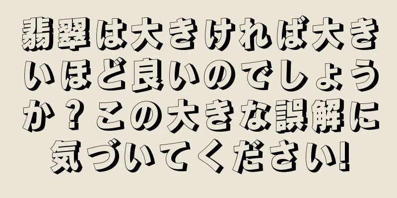 翡翠は大きければ大きいほど良いのでしょうか？この大きな誤解に気づいてください!