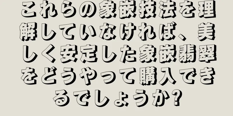 これらの象嵌技法を理解していなければ、美しく安定した象嵌翡翠をどうやって購入できるでしょうか?