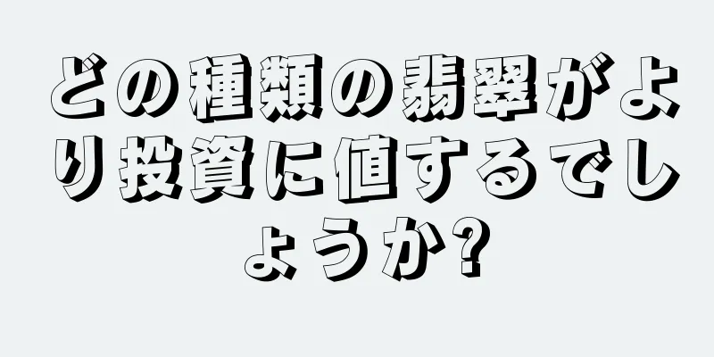 どの種類の翡翠がより投資に値するでしょうか?