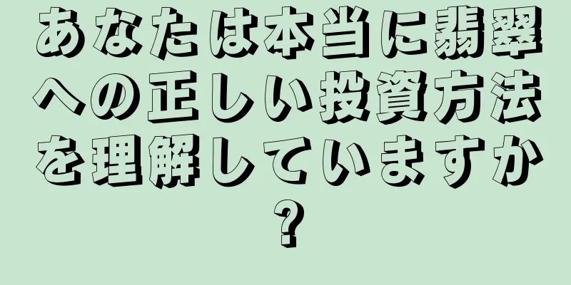 あなたは本当に翡翠への正しい投資方法を理解していますか?