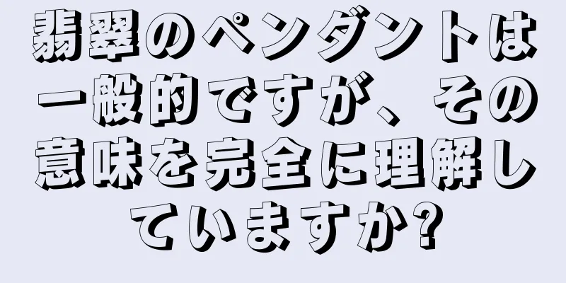 翡翠のペンダントは一般的ですが、その意味を完全に理解していますか?